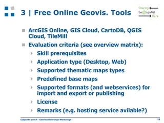 3 | Free Online Geovis. Tools
 ArcGIS Online, GIS Cloud, CartoDB, QGIS

Cloud, TileMill

 Evaluation criteria (see overview matrix):







Skill prerequisites
Application type (Desktop, Web)
Supported thematic maps types
Predefined base maps

Supported formats (and webservices) for
import and export or publishing

 License
 Remarks (e.g. hosting service avilable?)
GISpunkt-Lunch - Geovisualisierungs-Werkzeuge

18

 