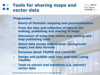 Tools for sharing maps and
vector data
Programme:
1. Basics of thematic mapping and geovisualization
2. From the idea and collection of data to the

making, publishing and sharing of maps

3. Discussion of some free online map making and

map publishing tools

4. About data access webservices (background

maps) and data formats

5. Excursus about TileMill and CartoCSS
6. Design and publish your own web map (using

TileMill)

7. Tools to extract and transform (i.e. convert)

vector data

Tools for sharing maps and vector data, 31.10.13, Prof. S. Keller HSR @sfkeller

2

 