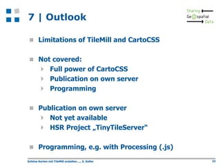 7 | Outlook
 Limitations of TileMill and CartoCSS
 Not covered:

 Full power of CartoCSS
 Publication on own server
 Programming
 Publication on own server

 Not yet available
 HSR Project „TinyTileServer“
 Programming, e.g. with Processing (.js)
Schöne Karten mit TileMill erstellen...., S. Keller

32

 