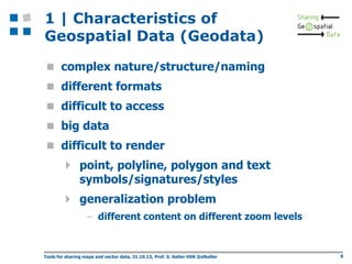 1 | Characteristics of
Geospatial Data (Geodata)
 complex nature/structure/naming
 different formats
 difficult to access
 big data

 difficult to render

 point, polyline, polygon and text
symbols/signatures/styles

 generalization problem
– different content on different zoom levels

Tools for sharing maps and vector data, 31.10.13, Prof. S. Keller HSR @sfkeller

8

 
