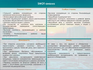 SWOT-анализ
• Средний уровень конкуренции со стороны
магазинов аналогичного формата;
• Интенсивный автомобильный трафик;
• Высокий пешеходный трафик, рядом расположена
остановка общественного транспорта;
• Магазин хорошо виден с дороги;
• По соседству от магазина есть магазины и
государственные учреждения сопутствующего
предложения;
• Высокая плотность проживающего в районе
населения;
• Уровень благосостояния района выше
среднегородского.
• Высокая конкуренция со стороны близлежащих
гипермаркетов;
• Неудобные подъездные пути;
• Невысокая плотность населения в дневное время,
поблизости нет учебных заведений и Бизнес-центров;
• Неудобный вход в магазин: высокие ступеньки,
усложняющие доступ пожилым людям и людям с
колясками.
• При открытии розничного магазина необходимо
пересмотреть ценовую политику: есть ли
возможность сделать такие же цены, как в «Дикси» и
«Пятерочке»;
• При организации быстрого обслуживания в
вечернее время, покупатели будут предпочитать
именно этот магазин;
• При увеличении ассортимента хозяйственной
продукции, появится конкурентное преимущество, в
связи с отсутствием конкуренции в данном сегменте;
• Переход магазина на формат работы 24 часа, в
связи с отсутствием круглосуточных магазинов в 5-
минутной пешеходной зоне.
• В связи с тем, что «Дикси» и «Пятерочка» -
дискаунтеры федерального уровня, существует
угроза демпинга цен, для обеспечения конкурентного
преимущества, вплоть до разорения нового
магазина;
• Меньшие возможности в предоставлении
необходимого ассортимента, по сравнению с
«Дикси» и «Пятерочкой».
 