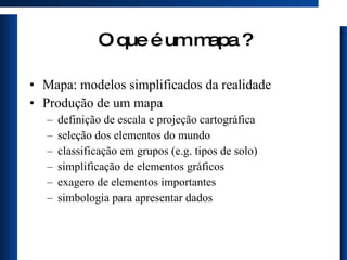 O que é um mapa ? Mapa: modelos simplificados da realidade  Produção de um mapa definição de escala e projeção cartográfica seleção dos elementos do mundo classificação em grupos (e.g. tipos de solo) simplificação de elementos gráficos exagero de elementos importantes simbologia para apresentar dados 