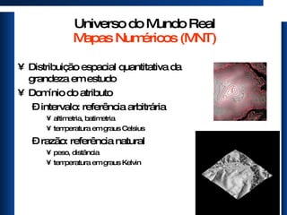 Universo do Mundo Real Mapas Numéricos (MNT) Distribuição espacial quantitativa da grandeza em estudo Domínio do atributo intervalo: referência arbitrária altimetria, batimetria temperatura em graus Celsius razão: referência natural peso, distância temperatura em graus Kelvin 