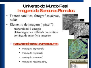 Universo do Mundo Real  Imagens de Sensores Remotos Fontes: satélites, fotografias aéreas, radar Elemento de imagem (“pixel”)  proporcional à energia eletromagnética refletida ou emitida por área da superfície terrestre CARACTERÍSTICAS IMPORTANTES resolução espectral ; resolução espacial ; resolução temporal; resolução radiométrica .  