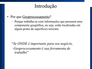 Introdução Por que  Geoprocessamento ?  Porque trabalha-se com informações que possuem uma componente geográfica, ou seja, estão localizadas em algum ponto da superfícies terrestre “ Se ONDE é importante para seu negócio, Geoprocessamento é sua ferramenta de trabalho ” 