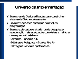 Universo da Implementação Estruturas de Dados utilizadas para construir um sistema de Geoprocessamento Envolvem decisões concretas no nível da programação Estrutura de dados e algoritmos de pesquisa e recuperação mais adequados com vistas a melhorar desempenho do sistema Pontos  - árvores K-D Linhas e Polígonos - árvores R e R+ Imagens - árvores quaternárias 