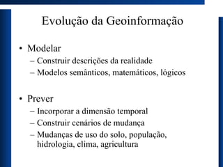 Evolução da Geoinformação Modelar Construir descrições da realidade  Modelos semânticos, matemáticos, lógicos Prever Incorporar a dimensão temporal Construir cenários de mudança Mudanças de uso do solo, população, hidrologia, clima, agricultura 