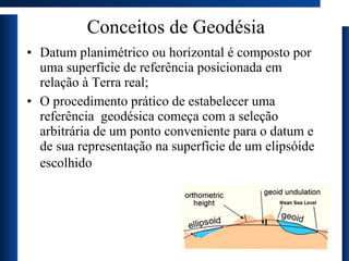 Conceitos de Geodésia Datum planimétrico ou horizontal é composto por uma superfície de referência posicionada em relação à Terra real;  O procedimento prático de estabelecer uma referência  geodésica começa com a seleção arbitrária de um ponto  c onveniente para o datum e de sua representação na superfície de um elipsóide escolhido   