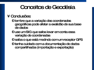 Conceitos de Geodésia Conclusões: lembre que a variação das coordenadas geográficas pode afetar a exatidão de sua base de dados use um SIG que saiba levar em conta essa variação de coordenadas saiba o que está medindo com um receptor GPS tenha cuidado com a documentação de dados compartilhados (importação e exportação) 