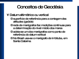 Conceitos de Geodésia Datum altimétrico ou vertical superfície de referência para a contagem das altitudes (geóide) rede de marégrafos faz medições contínuas para a determinação do nível médio dos mares adota-se um dos marégrafos como ponto de referência do datum vertical No Brasil usa-se o marégrafo de Imbituba, em Santa Catarina 