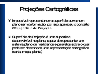 Projeções Cartográficas Impossível representar uma superfície curva num plano sem deformação, por isso apareceu o conceito de  Superfície de Projeção   Superfície de Projeção é uma superfície desenvolvível no plano, capaz de representar um sistema plano de meridianos e paralelos sobre o qual pode ser desenhada uma representação cartográfica (carta, mapa, planta) 