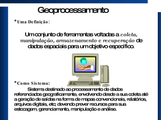 Geoprocessamento *  Uma Definição: Um conjunto de ferramentas voltadas a  coleta, manipulação, armazenamento e recuperação  de dados espaciais para um objetivo específico . * Como Sistema : Sistema destinado ao processamento de dados referenciados geograficamente, envolvendo desde a sua coleta até a geração de saídas na forma de mapas convencionais, relatórios, arquivos digitais, etc; devendo prever recursos para sua estocagem, gerenciamento, manipulação e análise. 