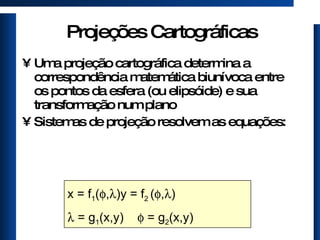 Projeções Cartográficas Uma projeção cartográfica determina a correspondência matemática biunívoca entre os pontos da esfera (ou elipsóide) e sua transformação num plano Sistemas de projeção resolvem as equações: x = f 1 (  ,  )  y = f 2  (  ,  )     = g 1 (x,y)    = g 2 (x,y) 