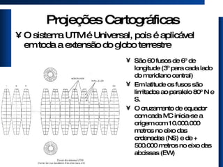 Projeções Cartográficas O sistema UTM é Universal, pois é aplicável em toda a extensão do globo terrestre São 60 fusos de 6º de longitude (3º para cada lado do meridiano central) Em latitude os fusos são limitados ao paralelo 80º N e S. O cruzamento de equador com cada MC inicia-se a origem com 10.000.000 metros no eixo das ordenadas (NS) e de + 500.000 metros no eixo das abcissas (EW) 