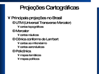 Projeções Cartográficas Principais projeções no Brasil UTM (Universal Transverse Mercator) cartas topográficas Mercator cartas náuticas Cônica conforme de Lambert cartas ao milionésimo cartas aeronáuticas Policônica mapas temáticos mapas políticos 