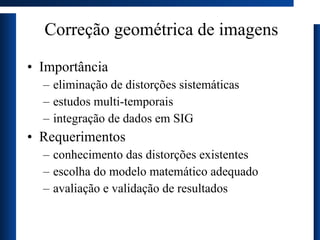 Correção geométrica de imagens Importância eliminação de distorções sistemáticas estudos multi-temporais integração de dados em SIG Requerimentos conhecimento das distorções existentes escolha do modelo matemático adequado avaliação e validação de resultados 