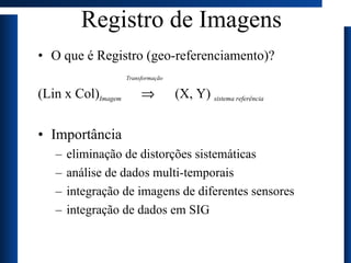 Registro de Imagens O que é Registro (geo-referenciamento)? Transformação (Lin x Col) Imagem      (X, Y)  sistema referência Importância eliminação de distorções sistemáticas análise de dados multi-temporais integração de imagens de diferentes sensores integração de dados em SIG 