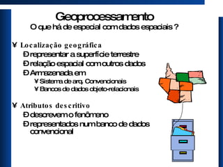 Geoprocessamento O que há de especial com dados espaciais ? Localização geográfica representar a superfície terrestre relação espacial com outros dados Armazenada em  Sistema de arq. Convencionais Bancos de dados objeto-relacionais Atributos descritivo descrevem o fenômeno representados num banco de dados convencional 