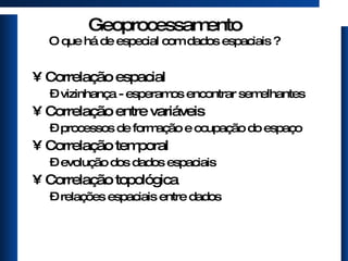 Geoprocessamento O que há de especial com dados espaciais ? Correlação espacial vizinhança - esperamos encontrar semelhantes Correlação entre variáveis processos de formação e ocupação do espaço Correlação temporal evolução dos dados espaciais Correlação topológica relações espaciais entre dados 