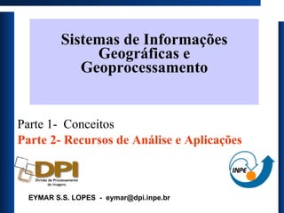 Sistemas de Informações Geográficas  e Geoprocessamento Parte 1-  Conceitos Parte 2- Recursos de Análise e Aplicações EYMAR S.S. LOPES  -  [email_address] 