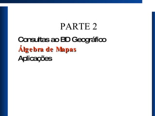 PARTE 2 Consultas ao BD Geográfico Álgebra de Mapas Aplicações 