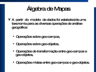 Álgebra de Mapas A  partir  do  modelo  de dados foi estabelecida uma taxonomia para as diversas operações de análise geográfica: Operações sobre geo-campos, Operações sobre geo-objetos, Operações de transformação entre geo-campos e geo-objetos, Operações mistas entre geo-campos e geo-objetos. 