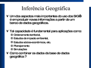 Inferência Geográfica Um dos aspectos mais importantes do uso dos SIG’s é em produzir novas informações a partir de um banco de dados geográficos. Tal capacidade é fundamental para aplicações como: Ordenamento territorial, Estudos de impacto ambiental, Estudos sócios-econômicos, etc . Planejamento Simulações Como combinar os dados da base de dados geográfica ? 
