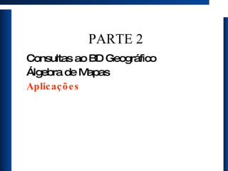 PARTE 2 Consultas ao BD Geográfico Álgebra de Mapas Aplicações 