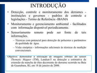 INTRODUÇÃO Detecção, controle e monitoramento dos derrames - instituições e governos - padrões de controle e legislações - Termo de Referência -IBAMA Monitoramento e gerenciamento ambiental - facilitados com  informação disponível periodicamente.  Sensoriamento remoto pode ser fonte de tais informações.  Técnicas com potencial para detecção de poluentes e parâmetros de qualidade de  água.  Visão sinóptica - informações adicionais às técnicas de medição convencionais. Objetivo: demonstrar a utilização de imagens orbitais do sensor  Thematic Mapper  (TM), Landsat-5 na detecção e estimativa da extensão da mancha de óleo decorrente do derrame ocorrido na Baía de Guanabara, RJ, em 18 de janeiro de 2000. 