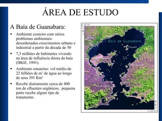 ÁREA DE ESTUDO A Baía de Guanabara:  Ambiente costeiro com sérios problemas ambientais: desordenados crescimentos urbano e industrial a partir da década de 50 7,3 milhões de habitantes vivendo na área de influência direta da baía (IBGE, 1991). Ambiente estuarino: vol médio de 22 bilhões de m 3  de água ao longo de seus 391 Km 2   Recebe diariamente cerca de 400 ton de efluentes orgânicos,  pequena parte recebe algum tipo de tratamento. 