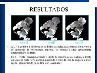 RESULTADOS A CP 1 contém a informação de brilho associada às sombras de nuvens e às variações da reflectância espectral de massas d’água opticamente diferenciáveis na Baía.  CP 1 - frente (borda) marcando o limite da mancha de óleo, desde a Ponta do Saco na parte norte da baía, passando a leste da Ilha de Paquetá e mais ao sul, aproximando-se da Ilha do Governador. CP1 CP2 CP3 