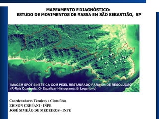 MAPEAMENTO E DIAGNÓSTICO:  ESTUDO DE MOVIMENTOS DE MASSA EM SÃO SEBASTIÃO,  SP Coordenadores Técnicos e Científicos EDISON CREPANI - INPE JOSÉ SIMEÃO DE MEDEIROS - INPE IMAGEM SPOT SINTÉTICA COM PIXEL RESTAURADO PARA 5m DE RESOLUÇÃO (R-Raiz Quadrada, G- Equalizar Histograma, B- Logaritmo) 