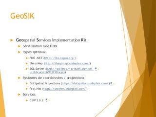 GeoSIK
 Geospatial Services Implementation Kit
 Sérialisation GeoJSON
 Types spatiaux
 FDO .NET (http://fdo.osgeo.org/)
 SharpMap (http://sharpmap.codeplex.com/)
 SQL Server (http://technet.microsoft.com/en-
us/library/bb933790.aspx)
 Systèmes de coordonnées / projections
 DotSpatial.Projections (https://dotspatial.codeplex.com/)
 Proj.Net (https://projnet.codeplex.com/)
 Services
 CSW 2.0.2
 
