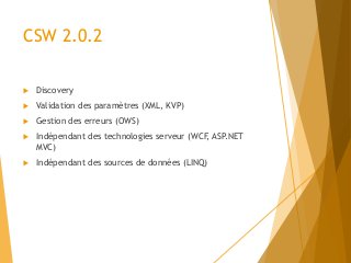 CSW 2.0.2
 Discovery
 Validation des paramètres (XML, KVP)
 Gestion des erreurs (OWS)
 Indépendant des technologies serveur (WCF, ASP.NET
MVC)
 Indépendant des sources de données (LINQ)
 