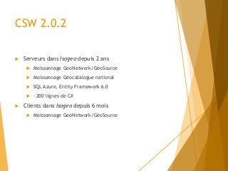 CSW 2.0.2
 Serveurs dans Isogeo depuis 2 ans
 Moissonnage GeoNetwork/GéoSource
 Moissonnage Géocatalogue national
 SQL Azure, Entity Framework 6.0
 ~200 lignes de C#
 Clients dans Isogeo depuis 6 mois
 Moissonnage GeoNetwork/GéoSource
 