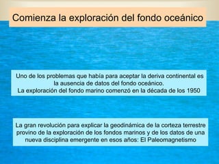 Comienza la exploración del fondo oceánico
Uno de los problemas que había para aceptar la deriva continental es
la ausencia de datos del fondo oceánico.
La exploración del fondo marino comenzó en la década de los 1950
La gran revolución para explicar la geodinámica de la corteza terrestre
provino de la exploración de los fondos marinos y de los datos de una
nueva disciplina emergente en esos años: El Paleomagnetismo
 