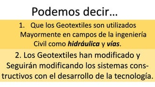 Podemos decir…
1. Que los Geotextiles son utilizados
Mayormente en campos de la ingeniería
Civil como hidráulica y vías.
2. Los Geotextiles han modificado y
Seguirán modificando los sistemas cons-
tructivos con el desarrollo de la tecnología.
 
