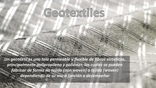 Un geotextil es una tela permeable y flexible de fibras sintéticas,
principalmente polipropileno y poliéster, las cuales se pueden
fabricar de forma no tejida (non woven) o tejida (woven)
dependiendo de su uso o función a desempeñar
 