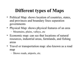 Different types of Maps Political Map: shows location of countries, states, and provinces and boundary lines separation governments Physical Map: shows physical features of an area Mountains, plains, valleys, etc Economic map: can see that locations of natural resources, industrial areas, farmlands, and fishing areas Travel or transportation map: also known as a road map Shows roads, airports, etc. 