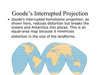 Goode’s Interrupted Projection Goode's interrupted homolosine projection, as shown here, reduces distortion but breaks the oceans and Antarctica into pieces. This is an equal-area map because it minimizes distortion in the size of the landforms.   