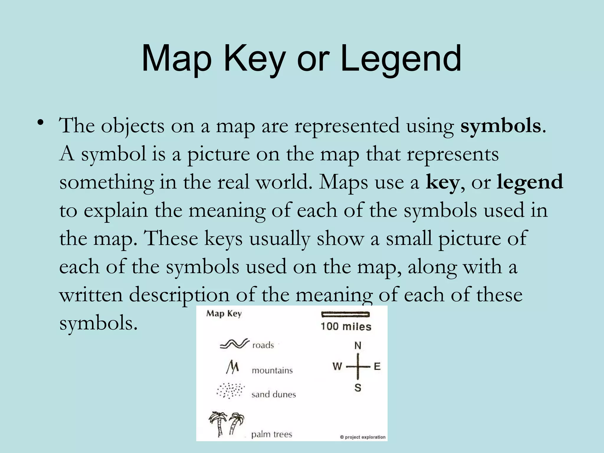 Map Key or Legend
• The objects on a map are represented using symbols.
  A symbol is a picture on the map that represents
  something in the real world. Maps use a key, or legend
  to explain the meaning of each of the symbols used in
  the map. These keys usually show a small picture of
  each of the symbols used on the map, along with a
  written description of the meaning of each of these
  symbols.
 