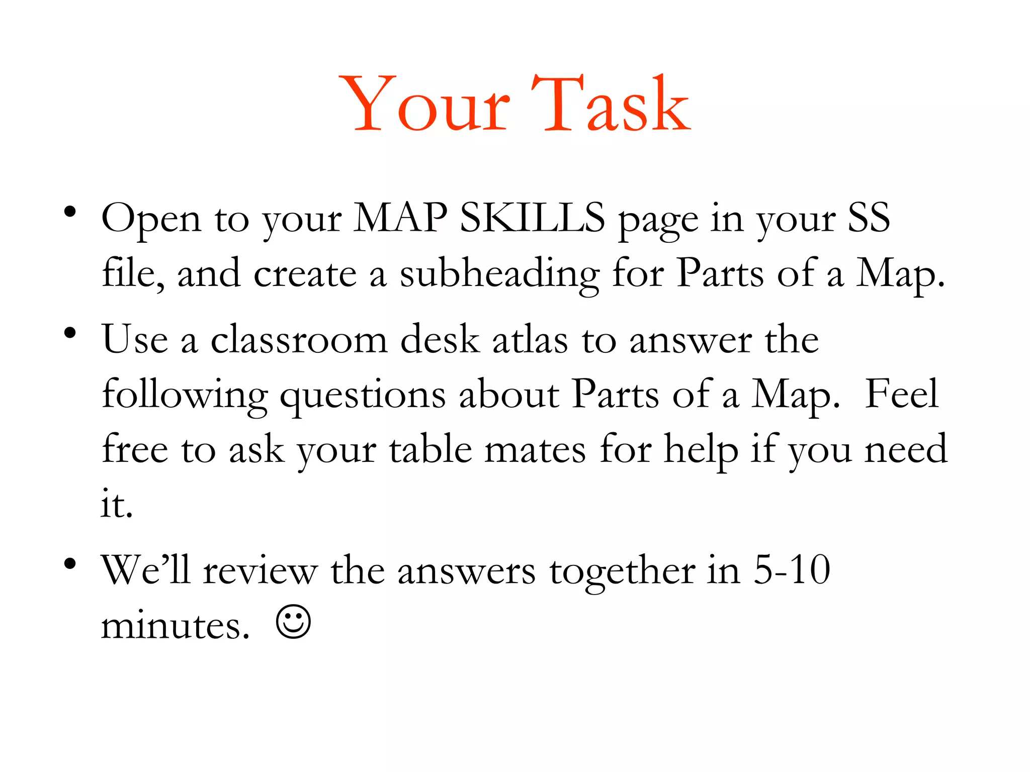 Your Task
• Open to your MAP SKILLS page in your SS
  file, and create a subheading for Parts of a Map.
• Use a classroom desk atlas to answer the
  following questions about Parts of a Map. Feel
  free to ask your table mates for help if you need
  it.
• We’ll review the answers together in 5-10
  minutes. 
 