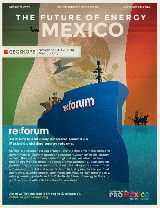 MEXICO CITY RE:FORUM BY GEOSKOPE NOVEMBER 2014 
THE FUTURE OF ENERGY 
inMEXICO 
–––––––––––––––––––––––––––––––––––––––––––––––––––––––––––––––––––––––––––– 
Mexico is undergoing a sea change. For the first time in decades, the 
government is actively promoting foreign investment in the energy 
sector. This will reintroduce into the global market what had been 
one of the world’s most inaccessible yet pr omising locations for 
petroleum exploration and production. Geoskope has assembled 
a diverse group of A-list experts, from industry insiders to political 
operatives, outside experts, and media analysts, to illuminate the new 
rules governing petroleum E & P, the likely future of energy in Mexico, 
and the opportunities this creates for investors. 
An intimate and comprehensive summit on 
Mexico’s unfolding energy reforms. 
Act now! This mission is limited to 30 attendees. 
reforum.geoskope.org 
In collaboration with 
 