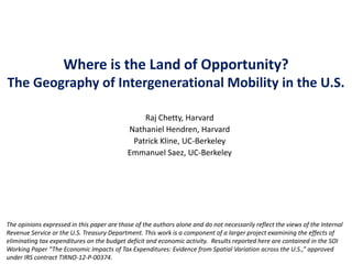 Where is the Land of Opportunity?
The Geography of Intergenerational Mobility in the U.S.
Raj Chetty, Harvard
Nathaniel Hendren, Harvard
Patrick Kline, UC-Berkeley
Emmanuel Saez, UC-Berkeley

The opinions expressed in this paper are those of the authors alone and do not necessarily reflect the views of the Internal
Revenue Service or the U.S. Treasury Department. This work is a component of a larger project examining the effects of
eliminating tax expenditures on the budget deficit and economic activity. Results reported here are contained in the SOI
Working Paper “The Economic Impacts of Tax Expenditures: Evidence from Spatial Variation across the U.S.,” approved
under IRS contract TIRNO-12-P-00374.

 