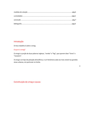 medidas de solução ....................................................................................................... pág.6

curiosidades .................................................................................................................. pág.6

conclusão ....................................................................................................................... pág.7

bibliografia .................................................................................................................... pág.8




Introdução
O meu trabalho é sobre o smog.

O que é o smog?

O smog é a junção de duas palavras inglesas, "smoke" e "fog", que querem dizer "fumo" e
"nevoeiro".

O smog é um tipo de poluição atmosférica, é um fenómeno cada vez mais visível nas grandes
áreas urbanas, em particular no Verão.

                                                                                                                                          3




Constituição do smog e causas
 