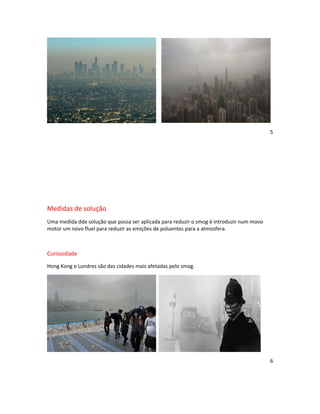 5




Medidas de solução
Uma medida dde solução que possa ser aplicada para reduzir o smog é introduzir num movo
motor um novo fluel para reduzir as emições de poluentes para a atmosfera.



Curiosidade
Hong Kong e Londres são das cidades mais afetadas pelo smog.




                                                                                          6
 