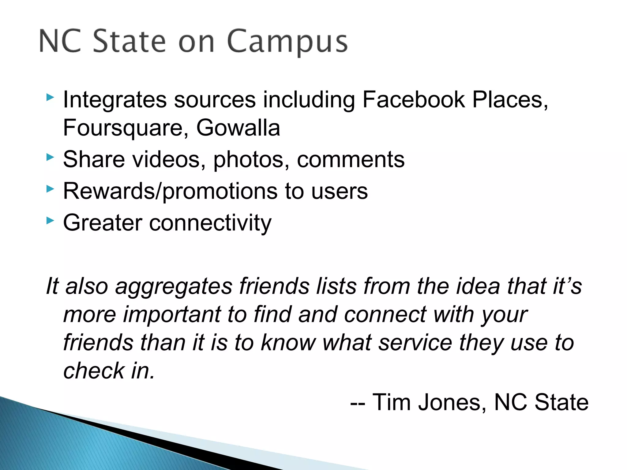 Integrates sources including Facebook Places,
Foursquare, Gowalla
 Share videos, photos, comments
 Rewards/promotions to users
 Greater connectivity
It also aggregates friends lists from the idea that it’s
more important to find and connect with your
friends than it is to know what service they use to
check in.
-- Tim Jones, NC State
 