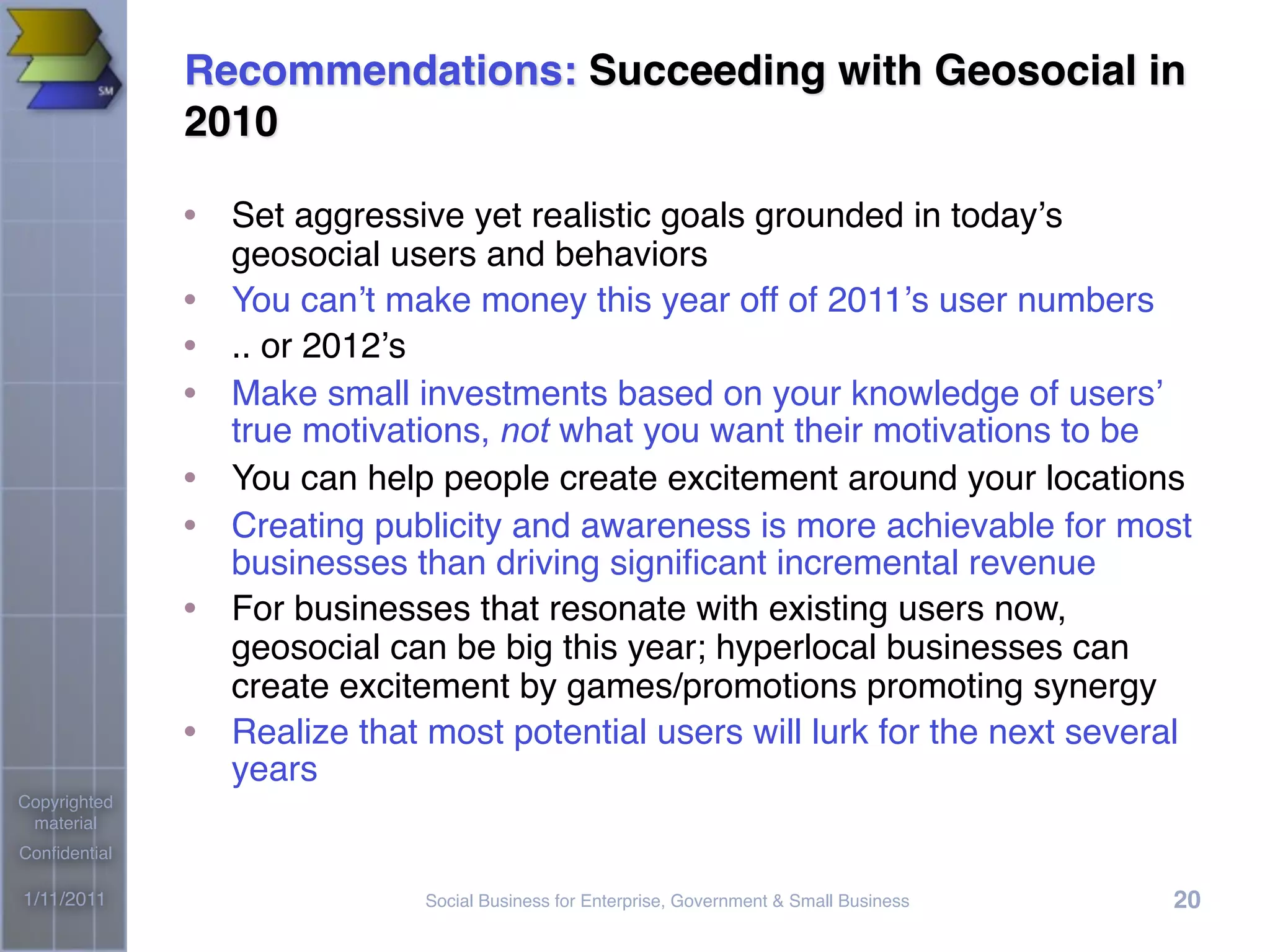 Social Business for Enterprise, Government & Small Business1/11/2011
Copyrighted
material
Conﬁdential
20
Recommendations: Succeeding with Geosocial in
2010
• Set aggressive yet realistic goals grounded in today’s
geosocial users and behaviors
• You can’t make money this year off of 2011’s user numbers
• .. or 2012’s
• Make small investments based on your knowledge of users’
true motivations, not what you want their motivations to be
• You can help people create excitement around your locations
• Creating publicity and awareness is more achievable for most
businesses than driving signiﬁcant incremental revenue
• For businesses that resonate with existing users now,
geosocial can be big this year; hyperlocal businesses can
create excitement by games/promotions promoting synergy
• Realize that most potential users will lurk for the next several
years
 