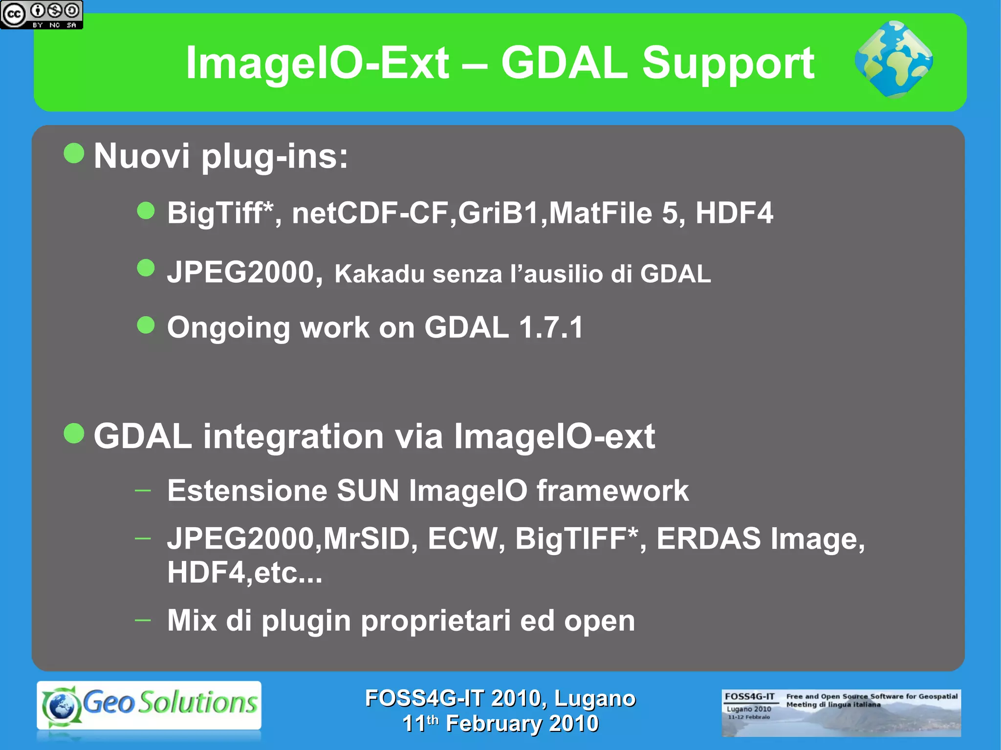 ImageIO-Ext – GDAL Support Nuovi plug-ins: BigTiff*, netCDF-CF,GriB1,MatFile 5, HDF4 JPEG2000 ,  Kakadu senza l’ausilio di GDAL Ongoing work on GDAL 1.7.1 GDAL integration via ImageIO-ext Estensione SUN ImageIO framework JPEG2000,MrSID, ECW, BigTIFF*, ERDAS Image, HDF4,etc... Mix di plugin proprietari ed open FOSS4G-IT 2010, Lugano 11 th  February 2010 