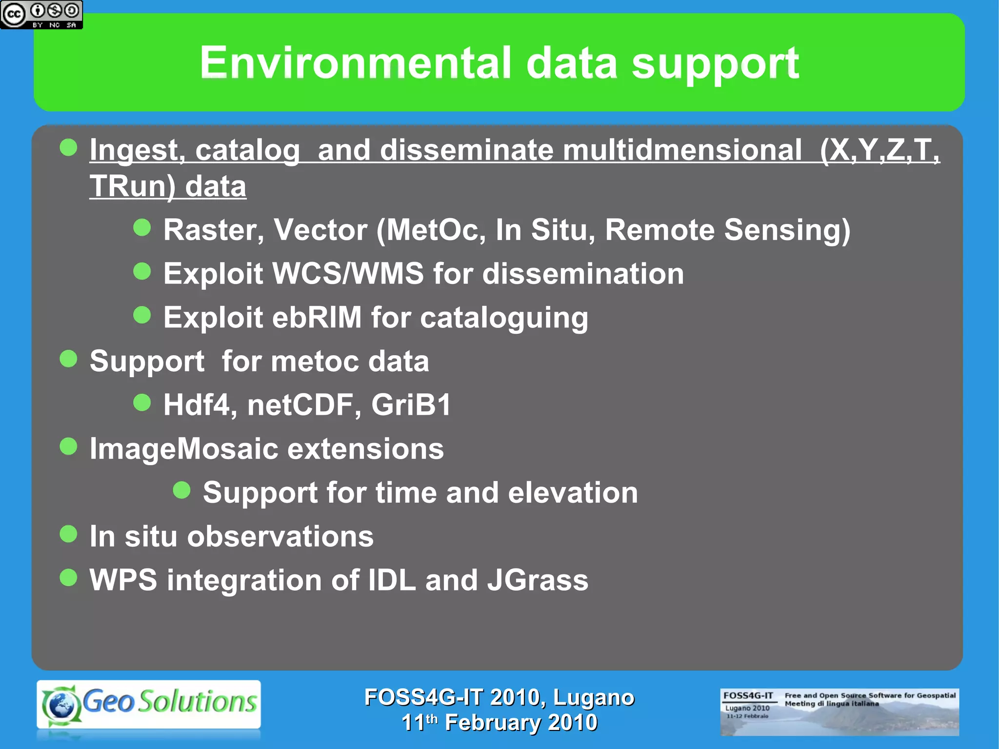 Environmental data support FOSS4G-IT 2010, Lugano 11 th  February 2010 Ingest, catalog  and disseminate multidmensional  (X,Y,Z,T, TRun) data Raster, Vector (MetOc, In Situ, Remote Sensing) Exploit WCS/WMS for dissemination Exploit ebRIM for cataloguing Support  for metoc data Hdf4, netCDF, GriB1 ImageMosaic extensions Support for time and elevation  In situ observations WPS integration of IDL and JGrass 